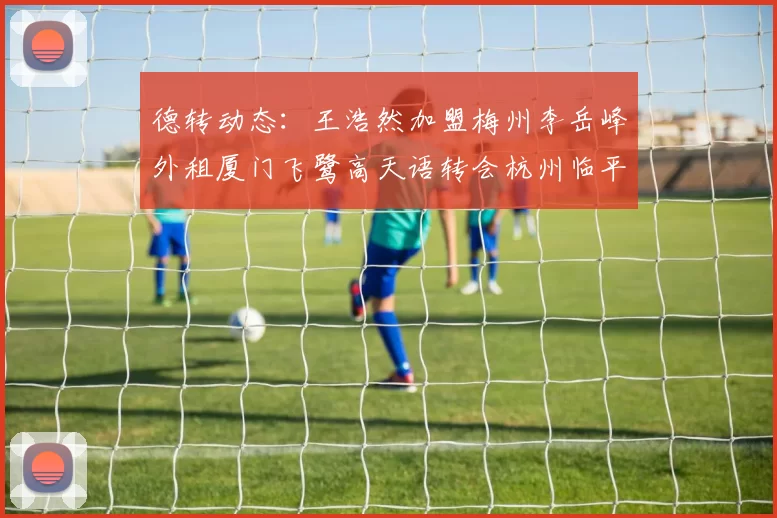 德转动态：王浩然加盟梅州李岳峰外租厦门飞鹭高天语转会杭州临平吴越