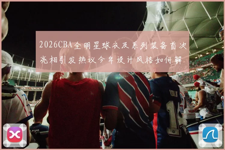 2026CBA全明星球衣及系列装备首次亮相引发热议今年设计风格如何解析