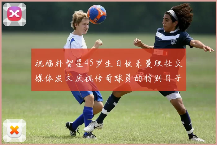 祝福朴智星45岁生日快乐曼联社交媒体发文庆祝传奇球员的特别日子