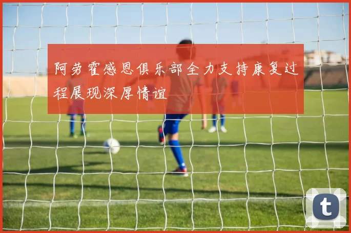 阿劳霍感恩俱乐部全力支持康复过程展现深厚情谊