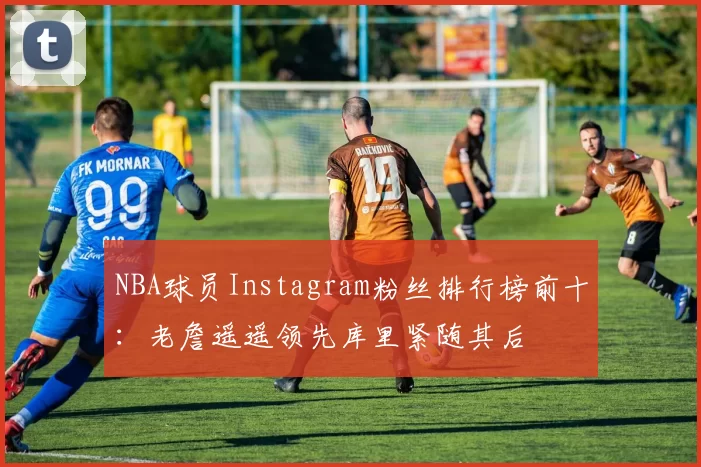 NBA球员Instagram粉丝排行榜前十：老詹遥遥领先库里紧随其后