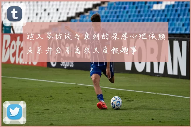 迪文岑佐谈与康利的深厚心理依赖关系并分享高尔夫度假趣事