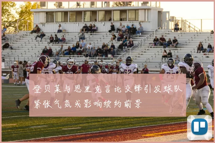 登贝莱与恩里克言论交锋引发球队紧张气氛或影响续约前景
