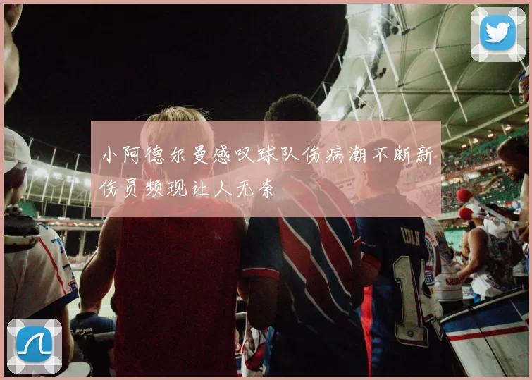 小阿德尔曼感叹球队伤病潮不断新伤员频现让人无奈