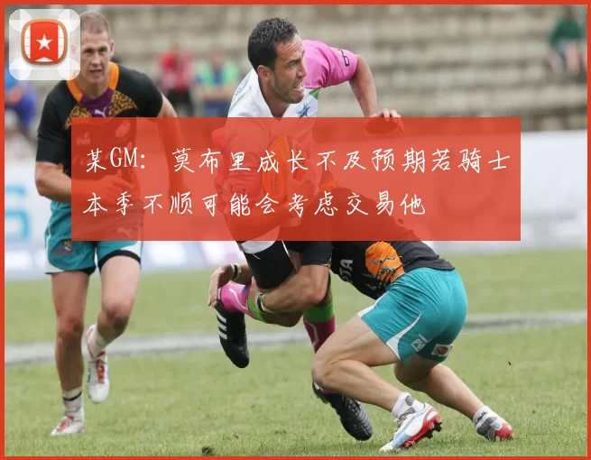 某GM：莫布里成长不及预期若骑士本季不顺可能会考虑交易他