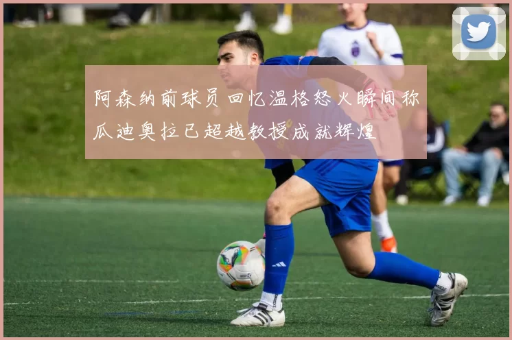 阿森纳前球员回忆温格怒火瞬间称瓜迪奥拉已超越教授成就辉煌