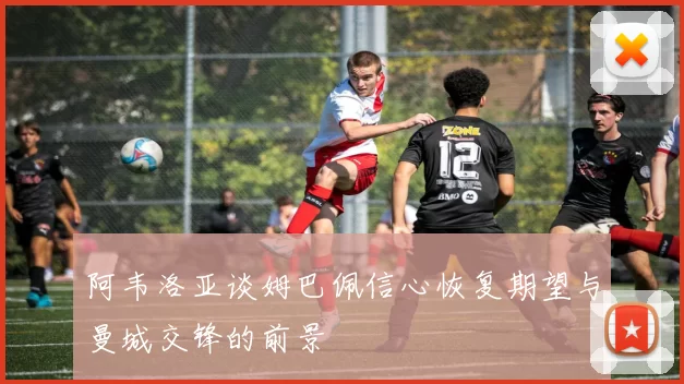 阿韦洛亚谈姆巴佩信心恢复期望与曼城交锋的前景
