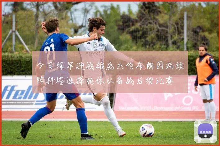 今日绿军迎战雄鹿杰伦布朗因病缺阵科塔选择轮休以备战后续比赛