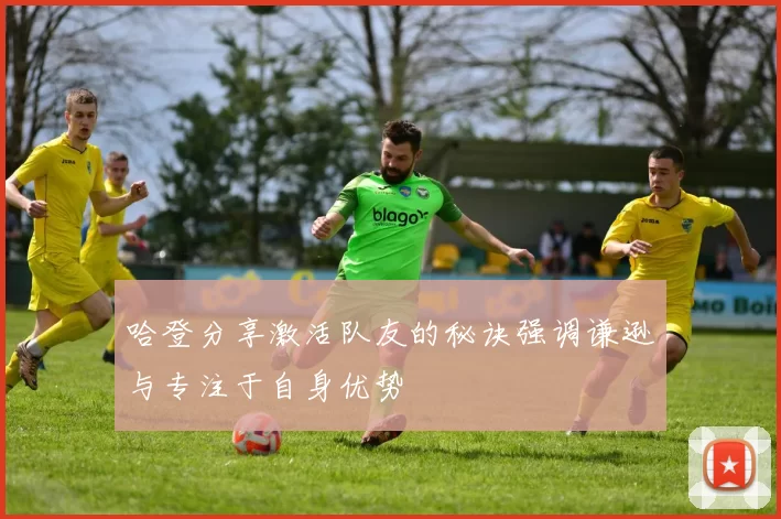 哈登分享激活队友的秘诀强调谦逊与专注于自身优势