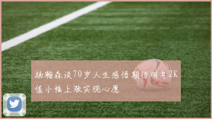 杨瀚森谈70岁人生感悟期待明年2K值小幅上涨实现心愿