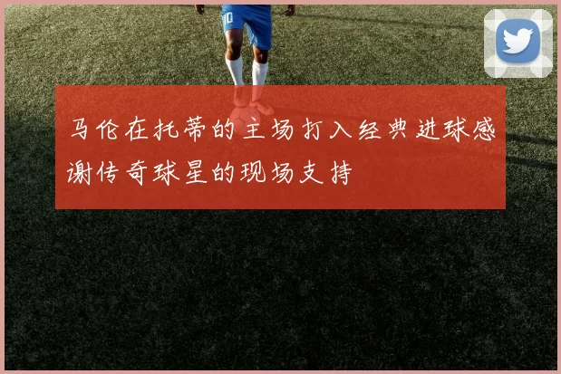 马伦在托蒂的主场打入经典进球感谢传奇球星的现场支持