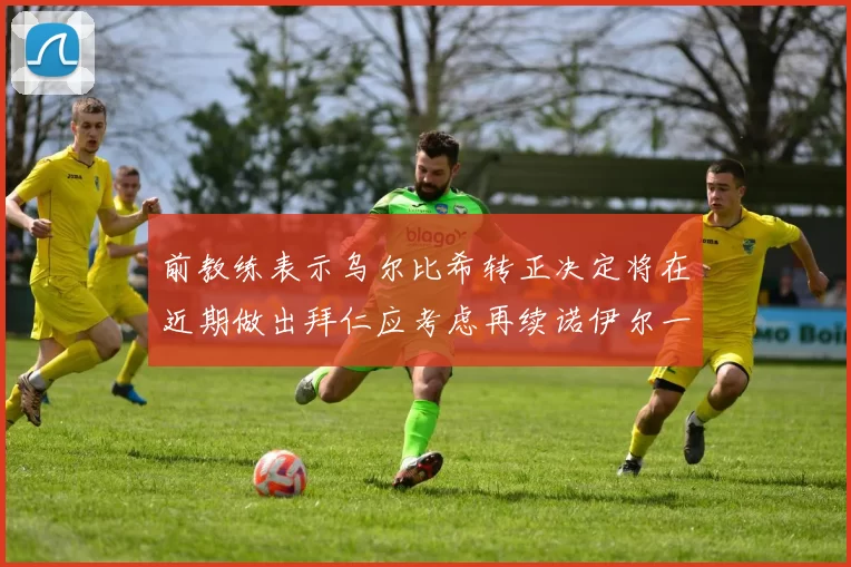 前教练表示乌尔比希转正决定将在近期做出拜仁应考虑再续诺伊尔一年合同