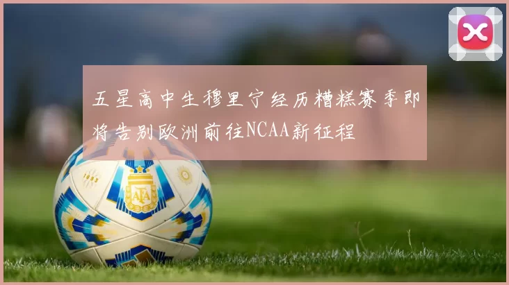 五星高中生穆里宁经历糟糕赛季即将告别欧洲前往NCAA新征程