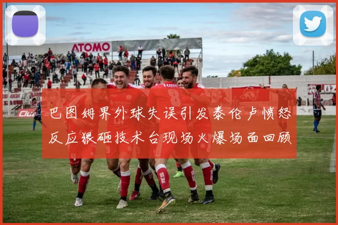 巴图姆界外球失误引发泰伦卢愤怒反应狠砸技术台现场火爆场面回顾