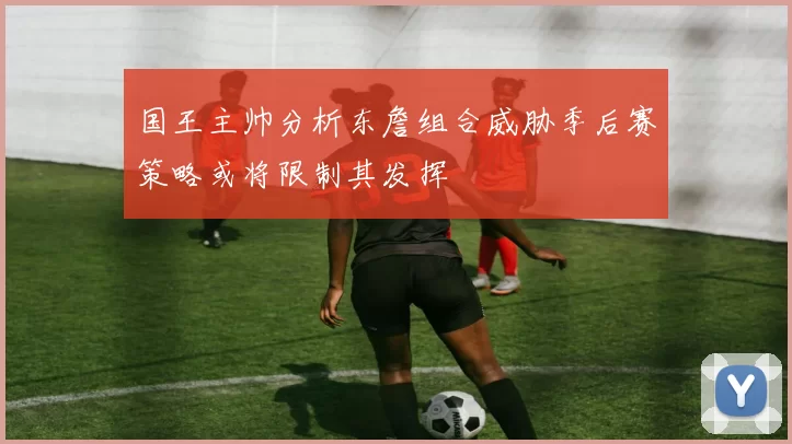 国王主帅分析东詹组合威胁季后赛策略或将限制其发挥