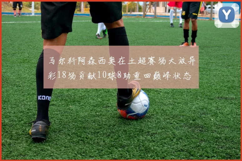 马尔科阿森西奥在土超赛场大放异彩18场贡献10球8助重回巅峰状态