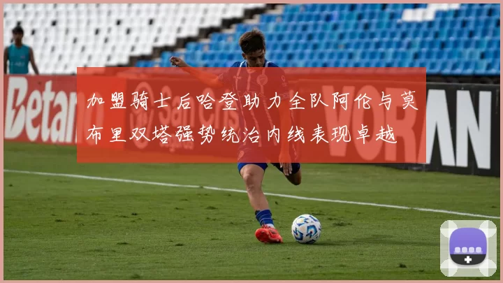 加盟骑士后哈登助力全队阿伦与莫布里双塔强势统治内线表现卓越