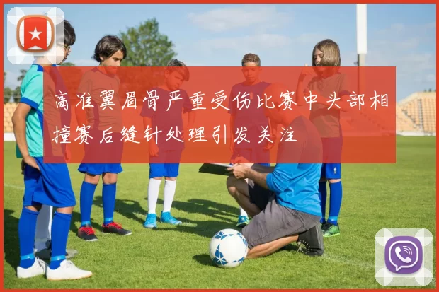 高准翼眉骨严重受伤比赛中头部相撞赛后缝针处理引发关注