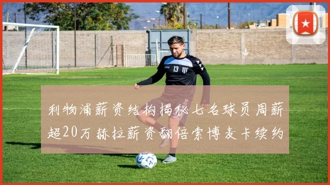 利物浦薪资结构揭秘七名球员周薪超20万赫拉薪资翻倍索博麦卡续约待定