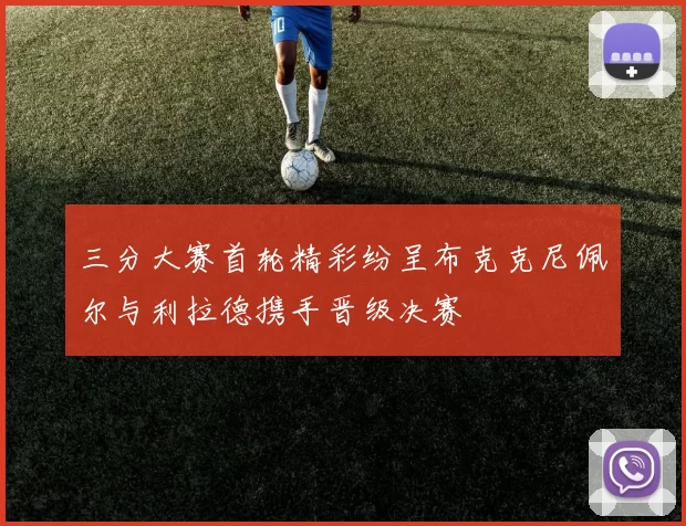 三分大赛首轮精彩纷呈布克克尼佩尔与利拉德携手晋级决赛