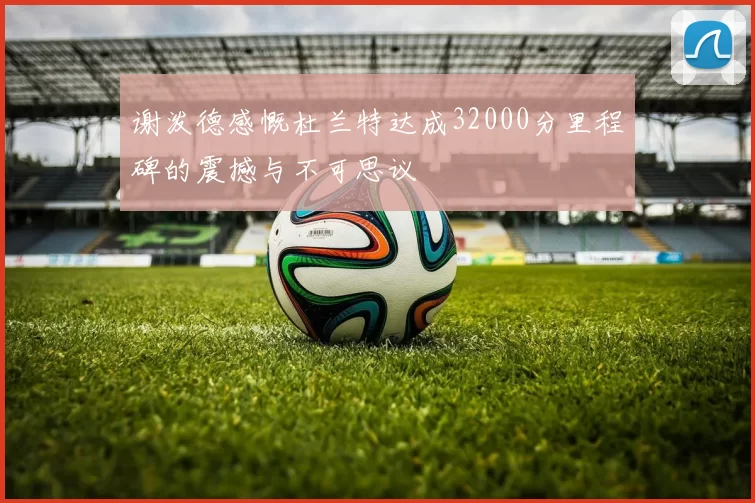 谢泼德感慨杜兰特达成32000分里程碑的震撼与不可思议