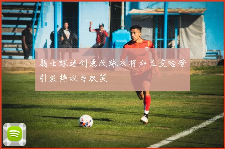 骑士球迷创意改球衣将加兰变哈登引发热议与欢笑