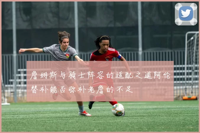 詹姆斯与骑士阵容的适配之道阿伦替补能否弥补老詹的不足
